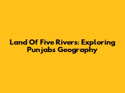 Land Of Five Rivers: Exploring Punjab's Geography