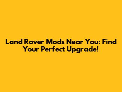 Land Rover Mods Near You: Find Your Perfect Upgrade!