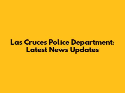 Las Cruces Police Department: Latest News Updates