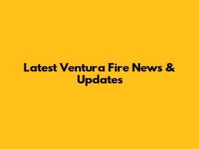 Latest Ventura Fire News & Updates