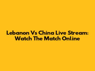 Lebanon Vs China Live Stream: Watch The Match Online