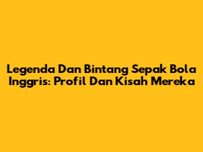 Legenda Dan Bintang Sepak Bola Inggris: Profil Dan Kisah Mereka