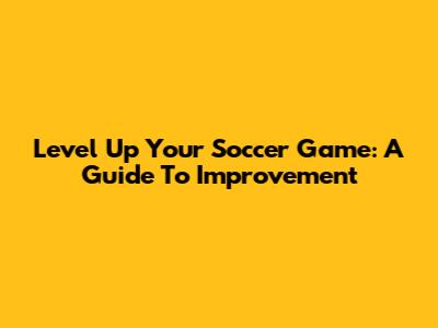 Level Up Your Soccer Game: A Guide To Improvement