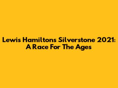 Lewis Hamilton's Silverstone 2021: A Race For The Ages