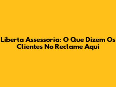 Liberta Assessoria: O Que Dizem Os Clientes No Reclame Aqui