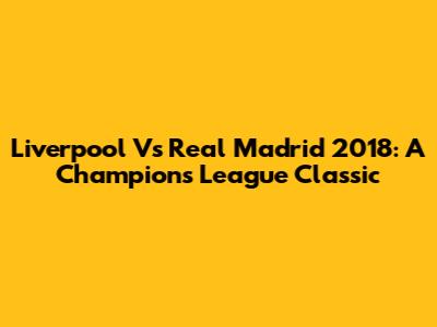 Liverpool Vs Real Madrid 2018: A Champions League Classic
