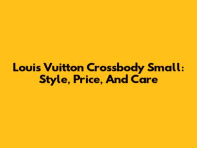 Louis Vuitton Crossbody Small: Style, Price, And Care