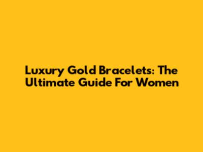 Luxury Gold Bracelets: The Ultimate Guide For Women