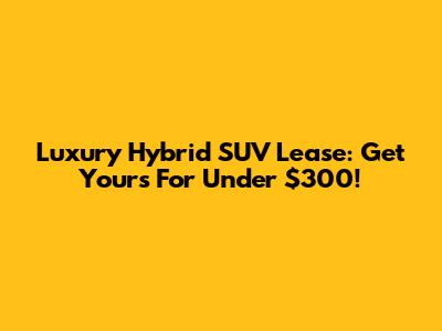Luxury Hybrid SUV Lease: Get Yours For Under $300!