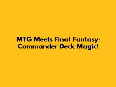 MTG Meets Final Fantasy: Commander Deck Magic!