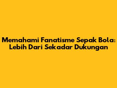 Memahami Fanatisme Sepak Bola: Lebih Dari Sekadar Dukungan