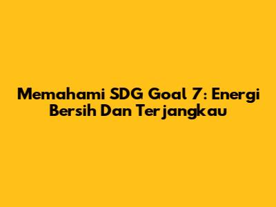 Memahami SDG Goal 7: Energi Bersih Dan Terjangkau