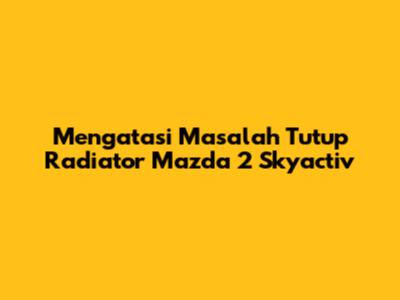 Mengatasi Masalah Tutup Radiator Mazda 2 Skyactiv