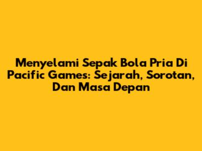 Menyelami Sepak Bola Pria Di Pacific Games: Sejarah, Sorotan, Dan Masa Depan