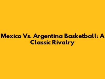 Mexico Vs. Argentina Basketball: A Classic Rivalry