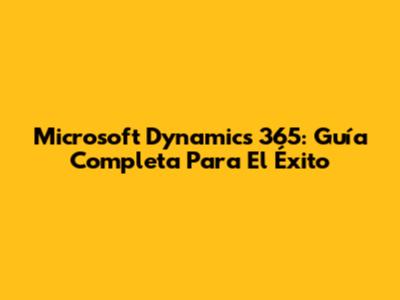 Microsoft Dynamics 365: Guía Completa Para El Éxito