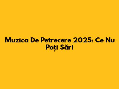 Muzica De Petrecere 2025: Ce Nu Poți Sări