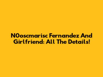 N0oscmarisc Fernandez And Girlfriend: All The Details!