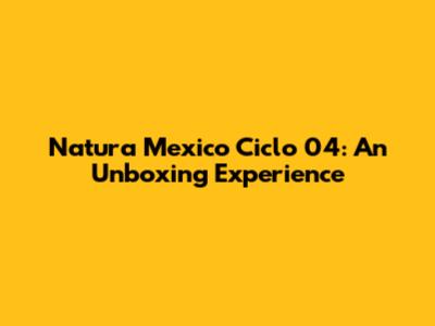 Natura Mexico Ciclo 04: An Unboxing Experience