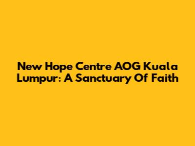 New Hope Centre AOG Kuala Lumpur: A Sanctuary Of Faith