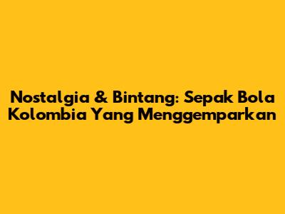 Nostalgia & Bintang: Sepak Bola Kolombia Yang Menggemparkan