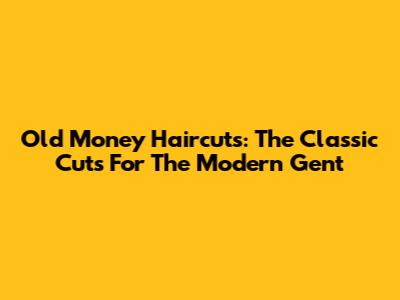 Old Money Haircuts: The Classic Cuts For The Modern Gent