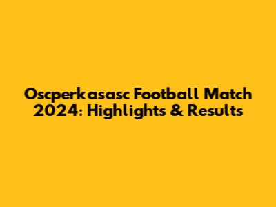 Oscperkasasc Football Match 2024: Highlights & Results