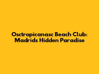 Osctropicanasc Beach Club: Madrid's Hidden Paradise