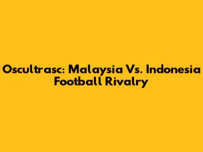 Oscultrasc: Malaysia Vs. Indonesia Football Rivalry