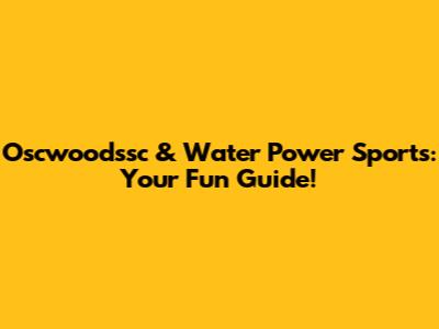 Oscwoodssc & Water Power Sports: Your Fun Guide!