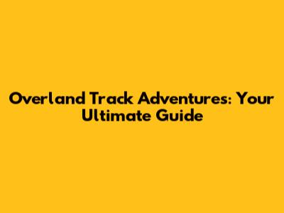 Overland Track Adventures: Your Ultimate Guide
