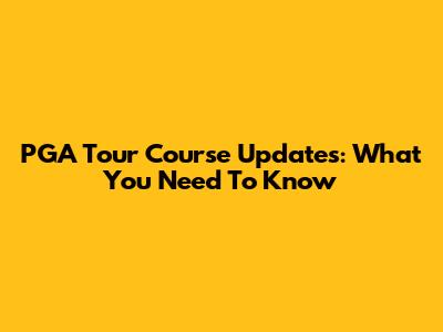 PGA Tour Course Updates: What You Need To Know
