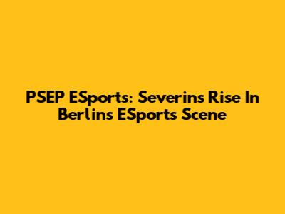 PSEP ESports: Severins' Rise In Berlin's ESports Scene