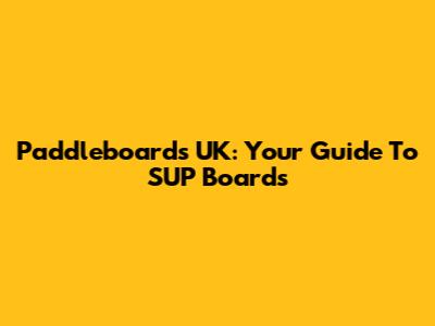 Paddleboards UK: Your Guide To SUP Boards