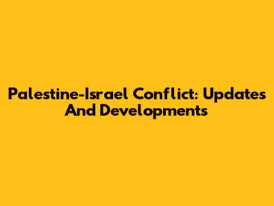 Palestine-Israel Conflict: Updates And Developments