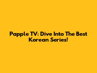 Papple TV: Dive Into The Best Korean Series!