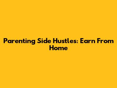 Parenting Side Hustles: Earn From Home