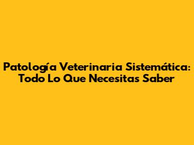Patología Veterinaria Sistemática: Todo Lo Que Necesitas Saber