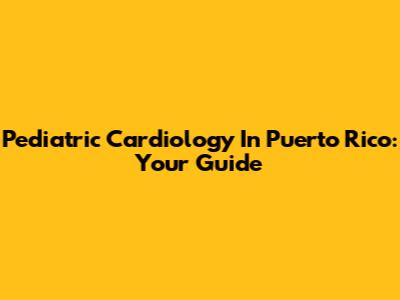Pediatric Cardiology In Puerto Rico: Your Guide