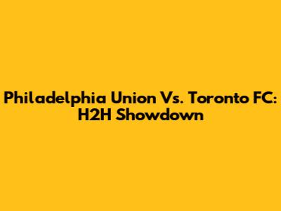 Philadelphia Union Vs. Toronto FC: H2H Showdown