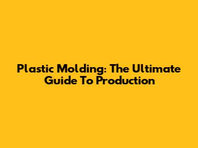Plastic Molding: The Ultimate Guide To Production