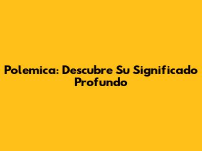 Polemica: Descubre Su Significado Profundo