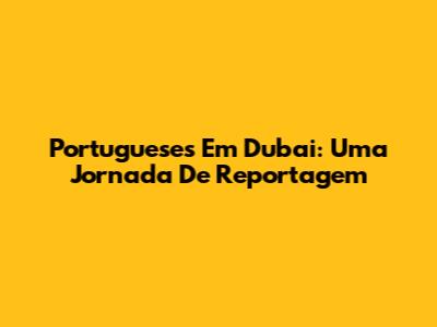 Portugueses Em Dubai: Uma Jornada De Reportagem