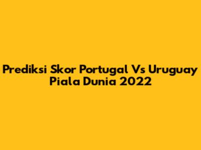 Prediksi Skor Portugal Vs Uruguay Piala Dunia 2022