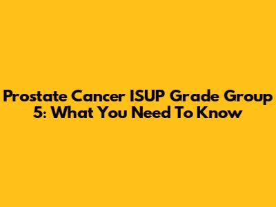 Prostate Cancer ISUP Grade Group 5: What You Need To Know