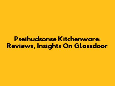 Pseihudsonse Kitchenware: Reviews, Insights On Glassdoor