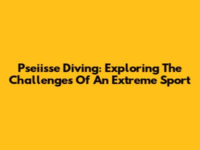 Pseiisse Diving: Exploring The Challenges Of An Extreme Sport