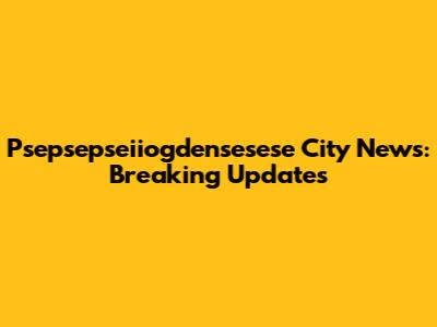 Psepsepseiiogdensesese City News: Breaking Updates
