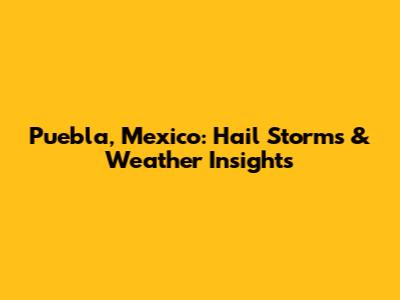 Puebla, Mexico: Hail Storms & Weather Insights