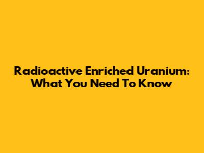 Radioactive Enriched Uranium: What You Need To Know